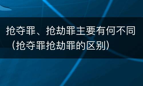 抢夺罪、抢劫罪主要有何不同（抢夺罪抢劫罪的区别）