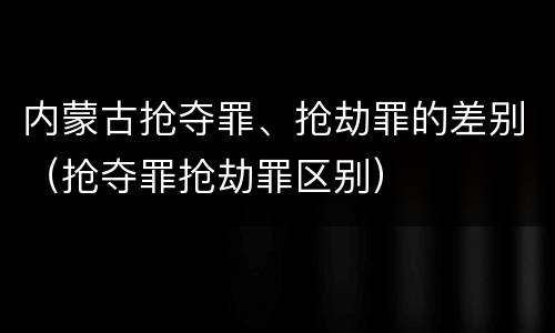 内蒙古抢夺罪、抢劫罪的差别（抢夺罪抢劫罪区别）