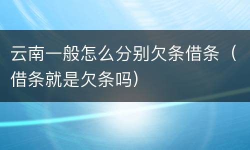 云南一般怎么分别欠条借条（借条就是欠条吗）