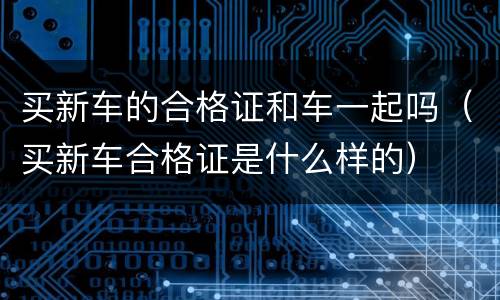 买新车的合格证和车一起吗（买新车合格证是什么样的）
