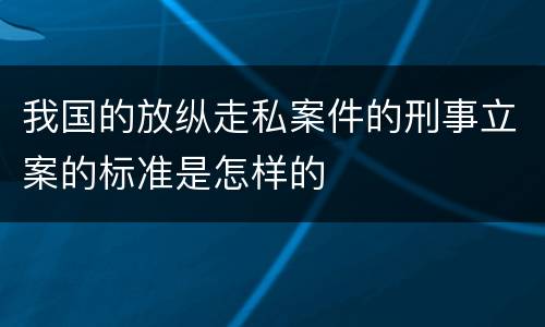 我国的放纵走私案件的刑事立案的标准是怎样的