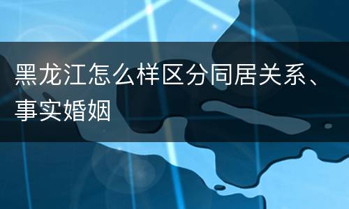 黑龙江怎么样区分同居关系、事实婚姻