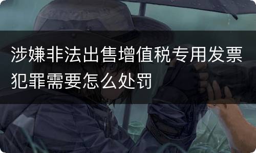 涉嫌非法出售增值税专用发票犯罪需要怎么处罚