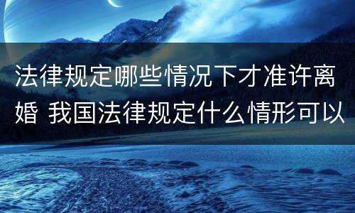 法律规定哪些情况下才准许离婚 我国法律规定什么情形可以离婚