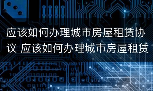 应该如何办理城市房屋租赁协议 应该如何办理城市房屋租赁协议手续