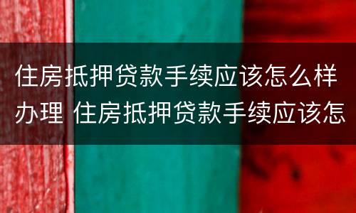 住房抵押贷款手续应该怎么样办理 住房抵押贷款手续应该怎么样办理呢