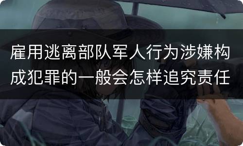 雇用逃离部队军人行为涉嫌构成犯罪的一般会怎样追究责任