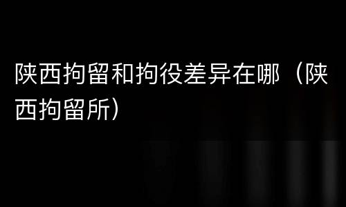 陕西拘留和拘役差异在哪（陕西拘留所）