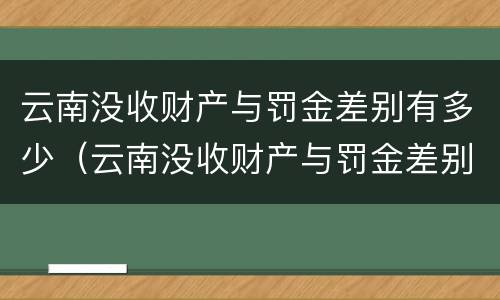 云南没收财产与罚金差别有多少（云南没收财产与罚金差别有多少钱）