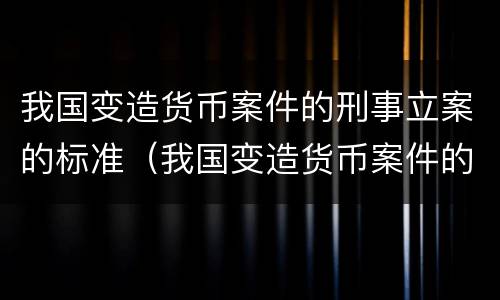 我国变造货币案件的刑事立案的标准（我国变造货币案件的刑事立案的标准有哪些）