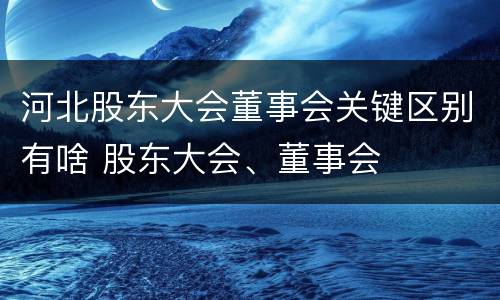 河北股东大会董事会关键区别有啥 股东大会、董事会