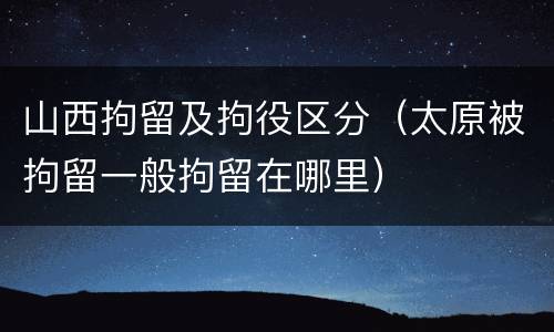 山西拘留及拘役区分（太原被拘留一般拘留在哪里）