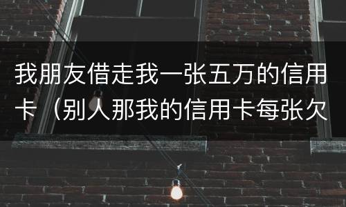 我朋友借走我一张五万的信用卡（别人那我的信用卡每张欠五六万我给他还钱这算什么）