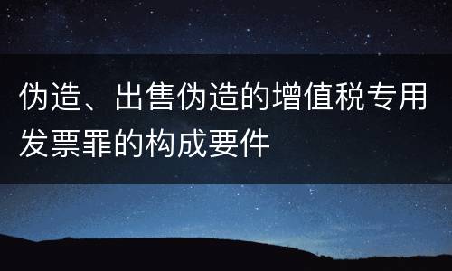 伪造、出售伪造的增值税专用发票罪的构成要件