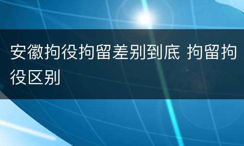 安徽拘役拘留差别到底 拘留拘役区别