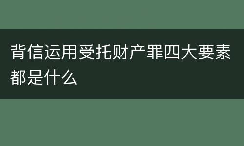 背信运用受托财产罪四大要素都是什么