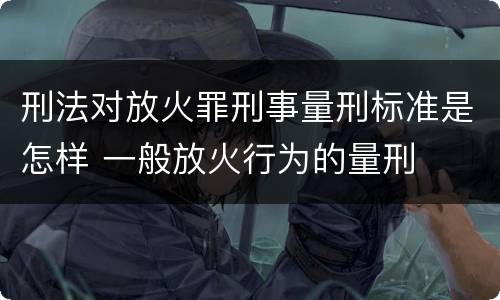 刑法对放火罪刑事量刑标准是怎样 一般放火行为的量刑