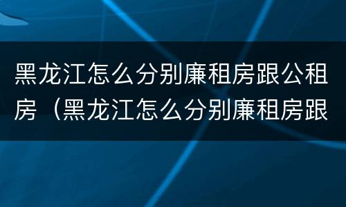 黑龙江怎么分别廉租房跟公租房（黑龙江怎么分别廉租房跟公租房呢）