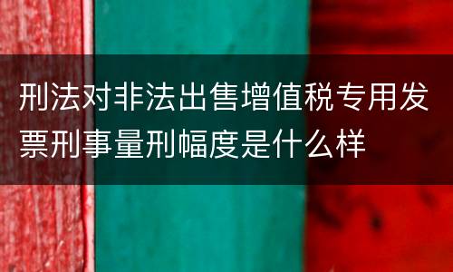 刑法对非法出售增值税专用发票刑事量刑幅度是什么样