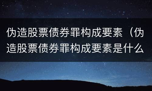 伪造股票债券罪构成要素（伪造股票债券罪构成要素是什么）