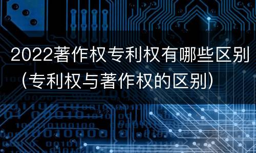 2022著作权专利权有哪些区别（专利权与著作权的区别）