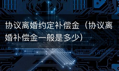 协议离婚约定补偿金（协议离婚补偿金一般是多少）
