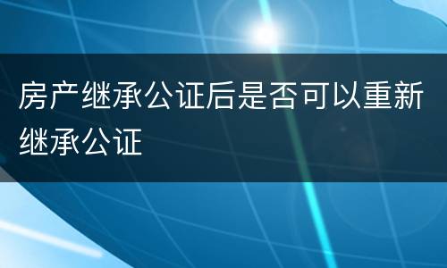 房产继承公证后是否可以重新继承公证
