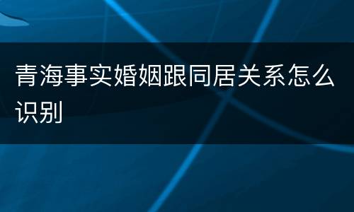 青海事实婚姻跟同居关系怎么识别