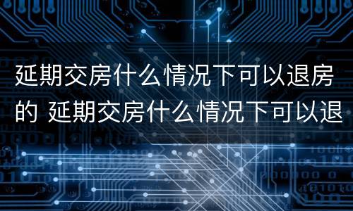 延期交房什么情况下可以退房的 延期交房什么情况下可以退房的