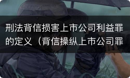 刑法背信损害上市公司利益罪的定义（背信操纵上市公司罪）