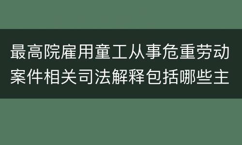 最高院雇用童工从事危重劳动案件相关司法解释包括哪些主要规定