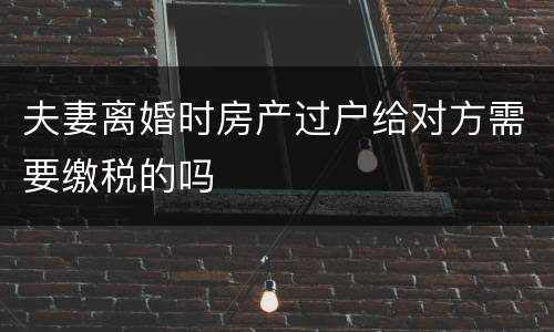 夫妻离婚时房产过户给对方需要缴税的吗