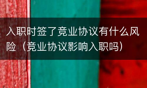 入职时签了竞业协议有什么风险（竞业协议影响入职吗）
