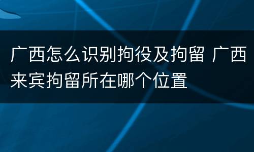 广西怎么识别拘役及拘留 广西来宾拘留所在哪个位置