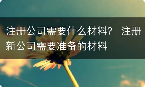 注册公司需要什么材料？ 注册新公司需要准备的材料