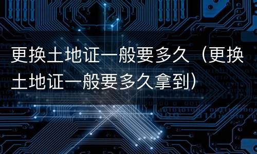 更换土地证一般要多久（更换土地证一般要多久拿到）