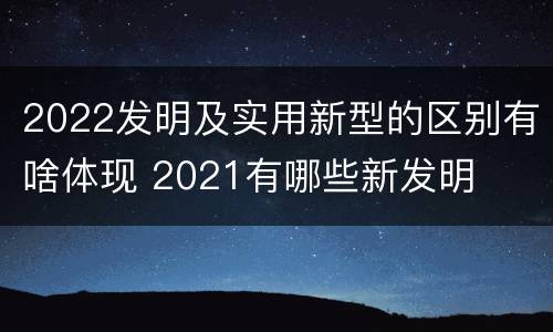 2022发明及实用新型的区别有啥体现 2021有哪些新发明