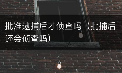 批准逮捕后才侦查吗（批捕后还会侦查吗）