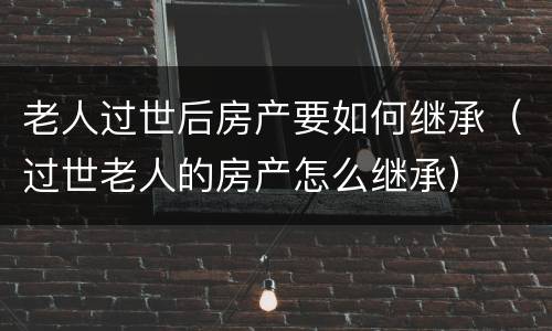 老人过世后房产要如何继承（过世老人的房产怎么继承）