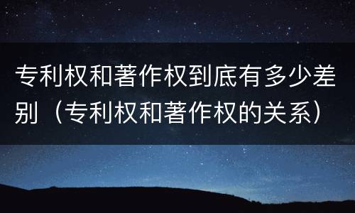 专利权和著作权到底有多少差别（专利权和著作权的关系）