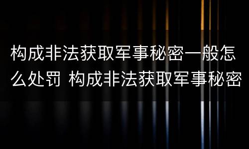 构成非法获取军事秘密一般怎么处罚 构成非法获取军事秘密一般怎么处罚的