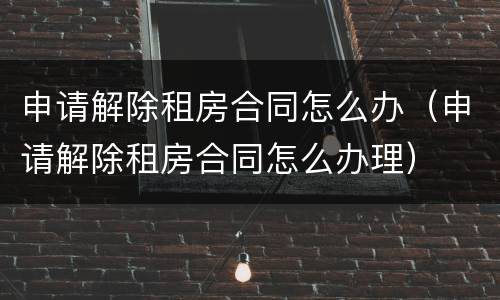 申请解除租房合同怎么办（申请解除租房合同怎么办理）