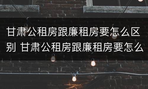 甘肃公租房跟廉租房要怎么区别 甘肃公租房跟廉租房要怎么区别呢