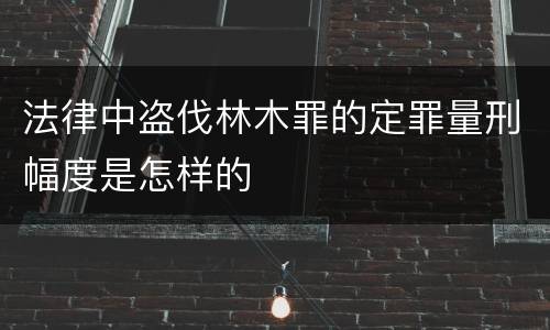 法律中盗伐林木罪的定罪量刑幅度是怎样的