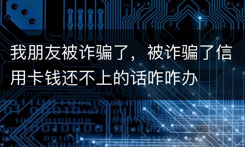 我朋友被诈骗了，被诈骗了信用卡钱还不上的话咋咋办