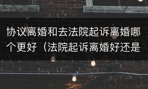 协议离婚和去法院起诉离婚哪个更好（法院起诉离婚好还是协议离婚好）