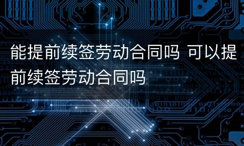 能提前续签劳动合同吗 可以提前续签劳动合同吗