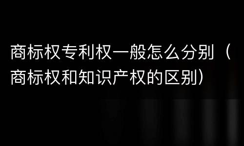 商标权专利权一般怎么分别（商标权和知识产权的区别）
