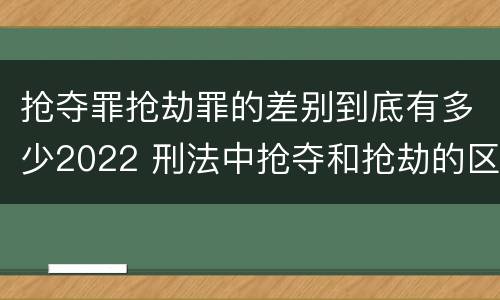 抢夺罪抢劫罪的差别到底有多少2022 刑法中抢夺和抢劫的区别