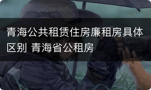 青海公共租赁住房廉租房具体区别 青海省公租房
